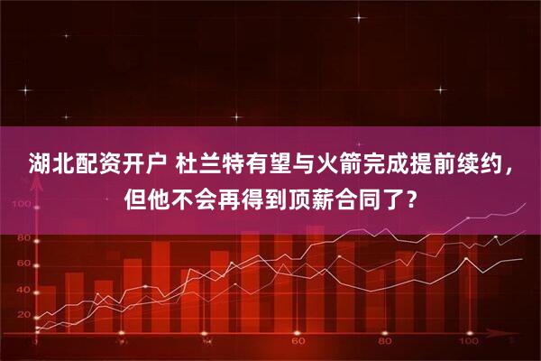 湖北配资开户 杜兰特有望与火箭完成提前续约，但他不会再得到顶薪合同了？