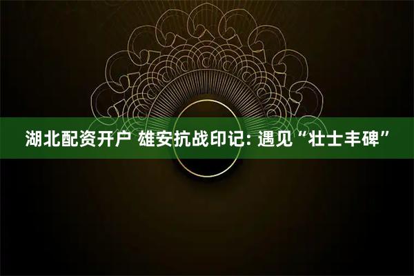 湖北配资开户 雄安抗战印记: 遇见“壮士丰碑”