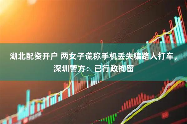 湖北配资开户 两女子谎称手机丢失骗路人打车，深圳警方：已行政拘留
