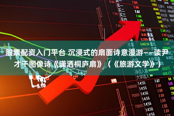 股票配资入门平台 沉浸式的扇面诗意漫游——读尹才干图像诗《潇洒桐庐扇》（《旅游文学》）