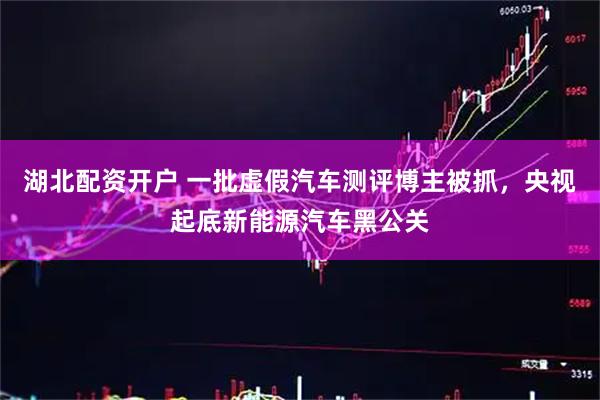 湖北配资开户 一批虚假汽车测评博主被抓，央视起底新能源汽车黑公关