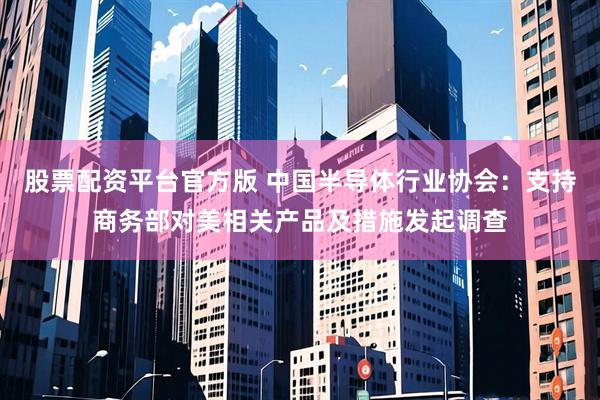 股票配资平台官方版 中国半导体行业协会：支持商务部对美相关产品及措施发起调查