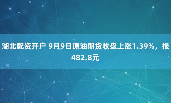 湖北配资开户 9月9日原油期货收盘上涨1.39%，报482.8元