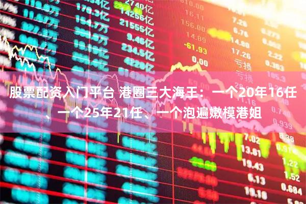 股票配资入门平台 港圈三大海王：一个20年16任、一个25年21任、一个泡遍嫩模港姐