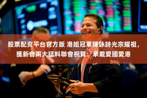 股票配资平台官方版 港姐冠軍陳詠詩光宗耀祖，獲新會兩大猛料聯會祝賀：承載愛國愛港