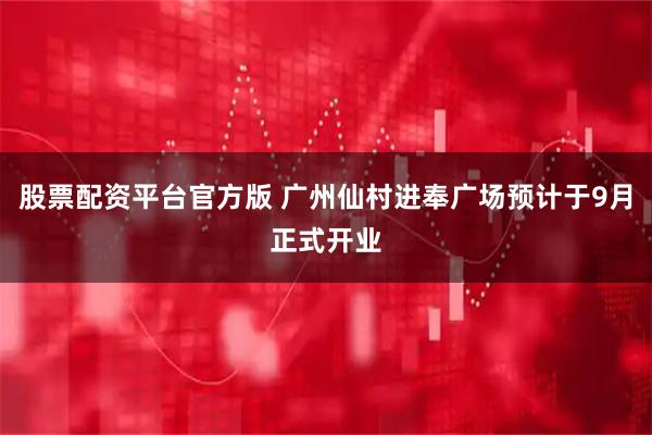 股票配资平台官方版 广州仙村进奉广场预计于9月正式开业