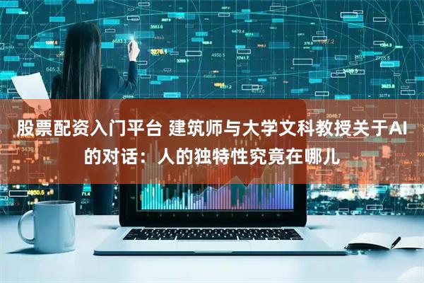 股票配资入门平台 建筑师与大学文科教授关于AI的对话：人的独特性究竟在哪儿