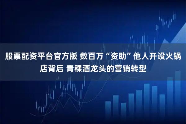 股票配资平台官方版 数百万“资助”他人开设火锅店背后 青稞酒龙头的营销转型