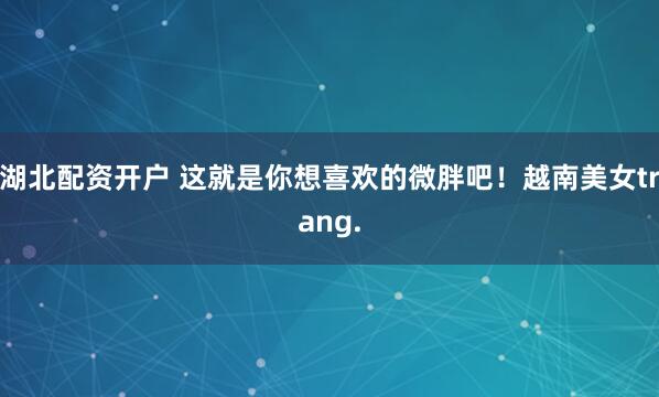 湖北配资开户 这就是你想喜欢的微胖吧！越南美女trang.