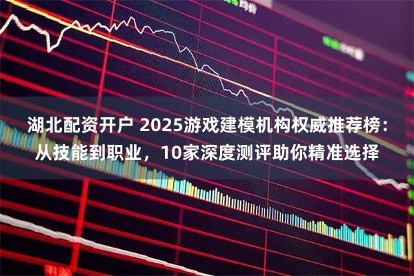湖北配资开户 2025游戏建模机构权威推荐榜：从技能到职业，10家深度测评助你精准选择