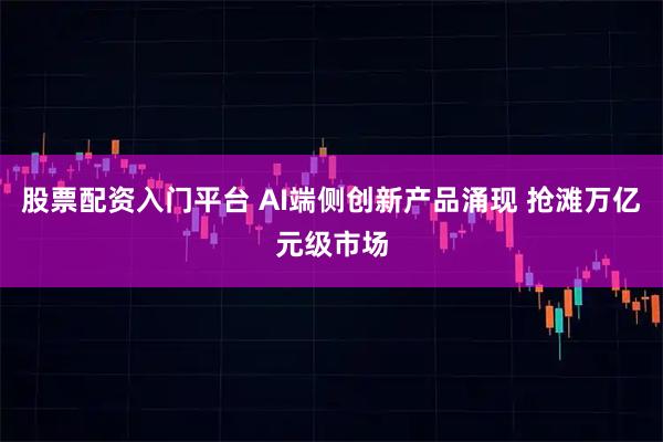 股票配资入门平台 AI端侧创新产品涌现 抢滩万亿元级市场