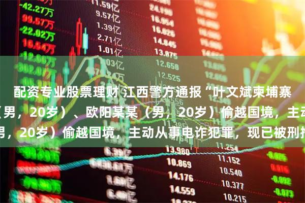 配资专业股票理财 江西警方通报“叶文斌柬埔寨失联事件”：叶某斌（男，20岁）、欧阳某某（男，20岁）偷越国境，主动从事电诈犯罪，现已被刑拘