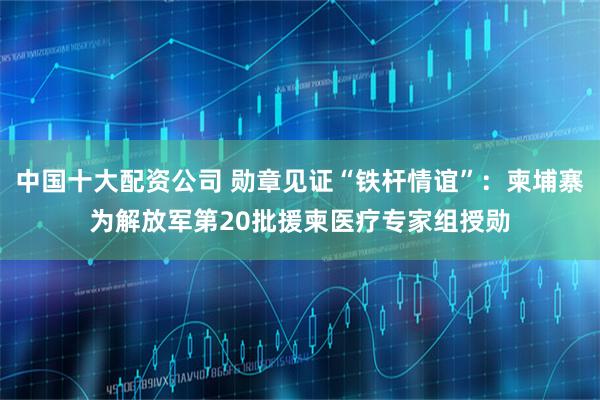 中国十大配资公司 勋章见证“铁杆情谊”：柬埔寨为解放军第20批援柬医疗专家组授勋