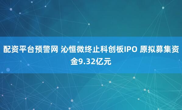 配资平台预警网 沁恒微终止科创板IPO 原拟募集资金9.32亿元