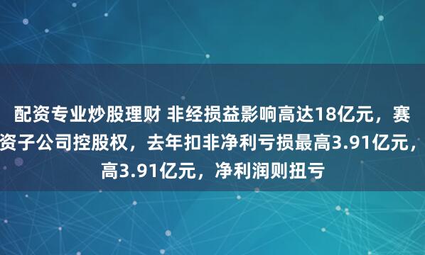 配资专业炒股理财 非经损益影响高达18亿元，赛微电子出售全资子公司控股权，去年扣非净利亏损最高3.91亿元，净利润则扭亏