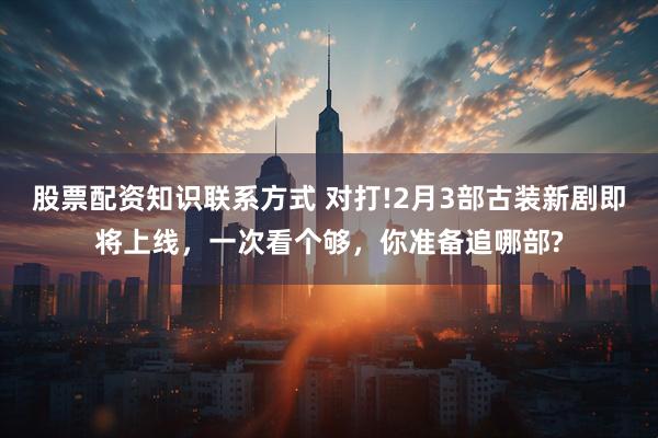 股票配资知识联系方式 对打!2月3部古装新剧即将上线，一次看个够，你准备追哪部?