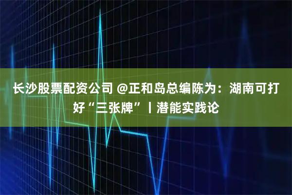 长沙股票配资公司 @正和岛总编陈为：湖南可打好“三张牌”丨潜能实践论