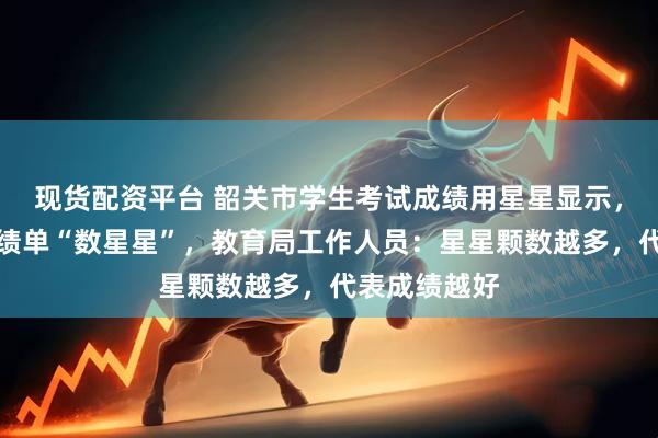现货配资平台 韶关市学生考试成绩用星星显示，家长对着成绩单“数星星”，教育局工作人员：星星颗数越多，代表成绩越好