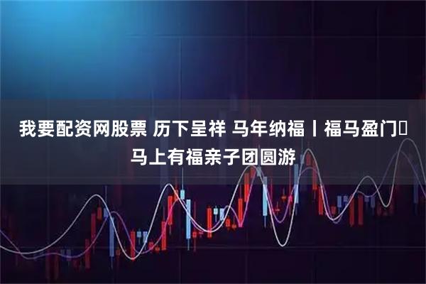 我要配资网股票 历下呈祥 马年纳福丨福马盈门・马上有福亲子团圆游