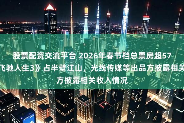 股票配资交流平台 2026年春节档总票房超57亿元，《飞驰人生3》占半壁江山，光线传媒等出品方披露相关收入情况