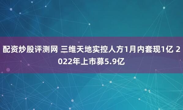 配资炒股评测网 三维天地实控人方1月内套现1亿 2022年上市募5.9亿