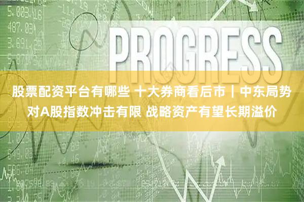 股票配资平台有哪些 十大券商看后市｜中东局势对A股指数冲击有限 战略资产有望长期溢价